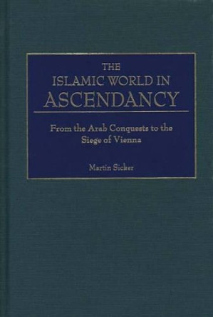The Islamic World in Ascendancy: From the Arab Conquests to the Siege of Vienna by Martin Sicker 9780275968922