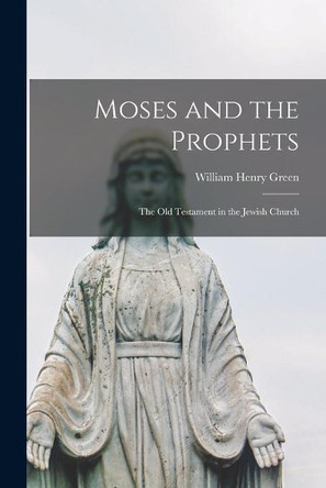 Moses and the Prophets: the Old Testament in the Jewish Church by William Henry 1825-1900 Green 9781014341969