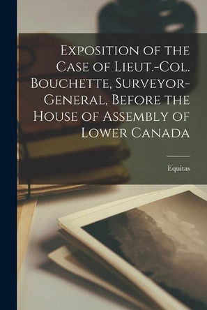 Exposition of the Case of Lieut.-Col. Bouchette, Surveyor-general, Before the House of Assembly of Lower Canada [microform] by Equitas 9781013519987