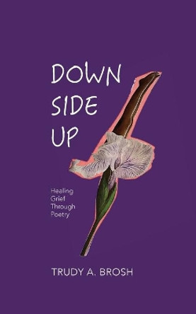 Down Side Up: Healing Grief Through Poetry by Trudy A Brosh 9780578755014