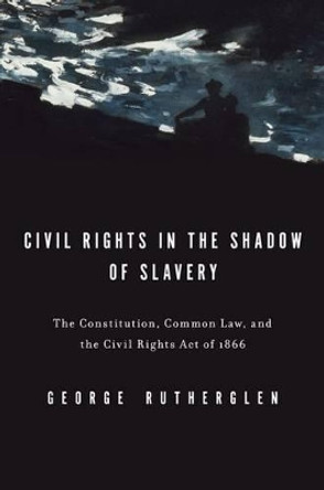 Civil Rights in the Shadow of Slavery: The Constitution, Common Law, and the Civil Rights Act of 1866 by George A. Rutherglen 9780199739707
