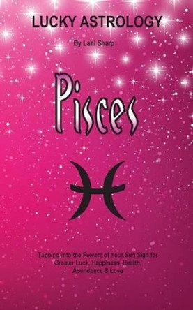 Lucky Astrology - Pisces: Tapping Into the Powers of Your Sun Sign for Greater Luck, Happiness, Health, Abundance & Love by Lani Sharp 9780994505194