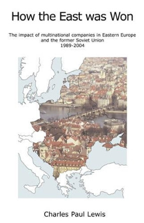 How the East Was Won: The Impact of Multinational Companies on Eastern Europe and the Former Soviet Union 1989-2004 by Charles Paul Lewis 9780955877100