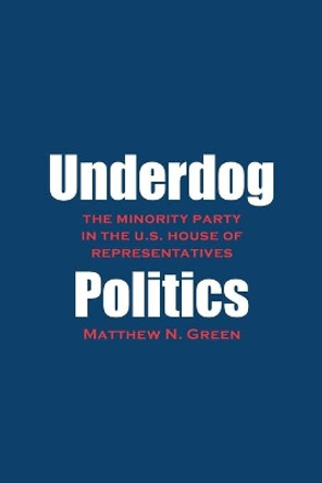 Underdog Politics: The Minority Party in the U.S. House of Representatives by Matthew N. Green 9780300181036