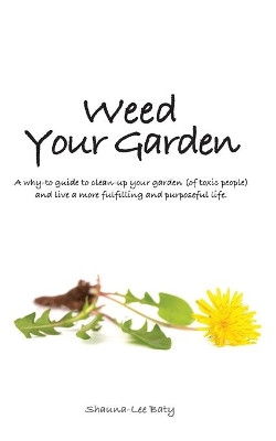 Weed Your Garden: A why-to guide to clean-up your garden (of toxic people) and live a more fulfilling and purposeful life. by Shauna-Lee Baty 9780991777808