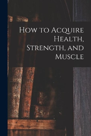 How to Acquire Health, Strength, and Muscle [microform] by Anonymous 9781014333261