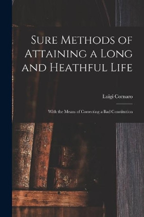 Sure Methods of Attaining a Long and Heathful Life: With the Means of Correcting a Bad Constitution by Luigi 1475-1566 Cornaro 9781014034991