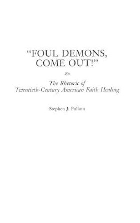 Foul Demons, Come Out!: The Rhetoric of Twentieth-Century American Faith Healing by Stephen J. Pullum 9780275960834