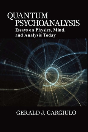 Quantum Psychoanalysis: Essays on Physics, Mind, and Analysis Today by Gerald J Gargiulo 9780996999601