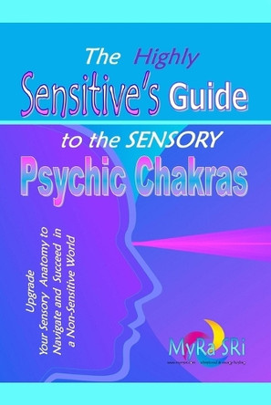 The Highly Sensitive's Guide to the Sensory Psychic Chakras: Upgrade Your Sensory Anatomy to Navigate and Succeed in a Non-Sensitive World by Myra Sri 9780992392499