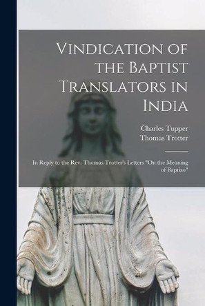 Vindication of the Baptist Translators in India [microform]: in Reply to the Rev. Thomas Trotter's Letters On the Meaning of Baptizo by Charles 1794-1881 Tupper 9781014408457