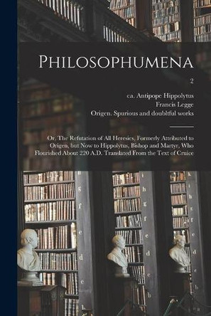 Philosophumena; or, The Refutation of All Heresies, Formerly Attributed to Origen, but Now to Hippolytus, Bishop and Martyr, Who Flourished About 220 A.D. Translated From the Text of Cruice; 2 by Antipope Ca 170-235 or 6 Hippolytus 9781014070562