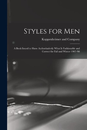 Styles for Men: a Book Issued to Show Authoritatively What is Fashionable and Correct for Fall and Winter 1907-'08 by Kuppenheimer and Company 9781013467295