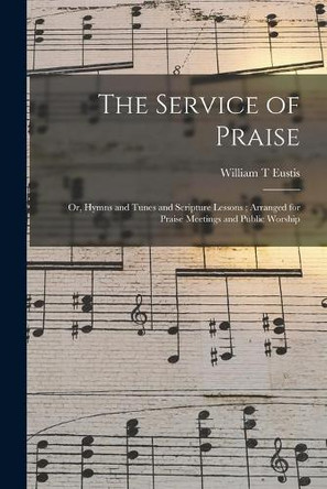 The Service of Praise: or, Hymns and Tunes and Scripture Lessons; Arranged for Praise Meetings and Public Worship by William T Eustis 9781013771057