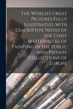 The World's Great Pictures Fully Illustrated, With Descriptive Notes of the Chief Masterpieces of Painting in the Public and Private Collections of Europe [microform] by Anonymous 9781014435187