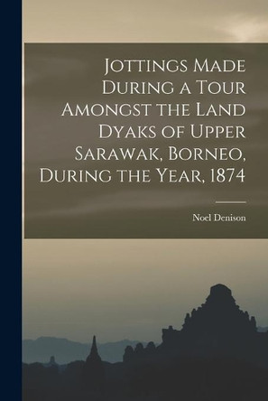 Jottings Made During a Tour Amongst the Land Dyaks of Upper Sarawak, Borneo, During the Year, 1874 by Noel Denison 9781013889950