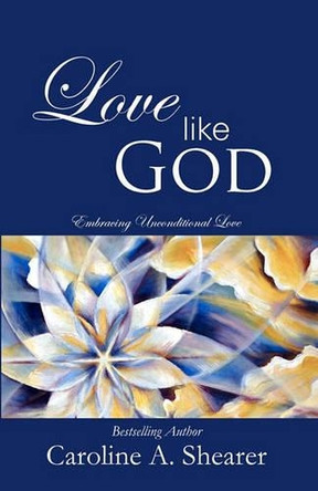 Love Like God: Embracing Unconditional Love by Caroline A Shearer 9780983301707