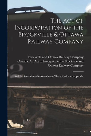 The Act of Incorporation of the Brockville & Ottawa Railway Company [microform]: and the Several Acts in Amendment Thereof, With an Appendix by Brockville and Ottawa Railway Company 9781013979620