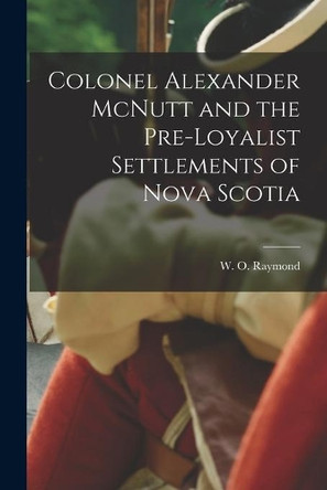 Colonel Alexander McNutt and the Pre-Loyalist Settlements of Nova Scotia by W O (William Odber) 1853- Raymond 9781014113542