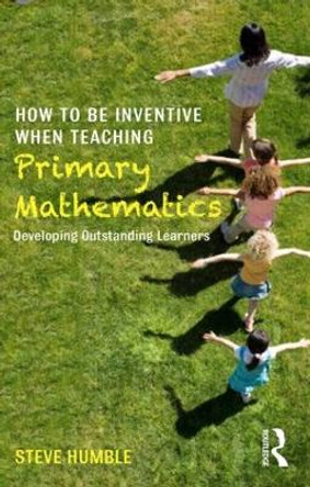 How to be Inventive When Teaching Primary Mathematics: Developing outstanding learners by Steve Humble