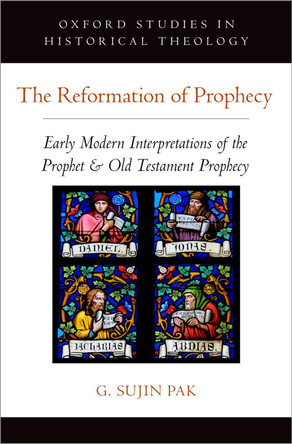 The Reformation of Prophecy: Early Modern Interpretations of the Prophet & Old Testament Prophecy by G. Sujin Pak 9780190866921