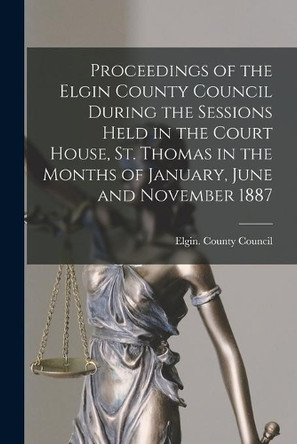 Proceedings of the Elgin County Council During the Sessions Held in the Court House, St. Thomas in the Months of January, June and November 1887 [microform] by Elgin (Ont County) County Council 9781014089717