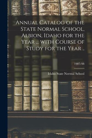 Annual Catalog of the State Normal School, Albion, Idaho for the Year ... With Course of Study for the Year ..; 1907/08 by Idaho State Normal School 9781014400000