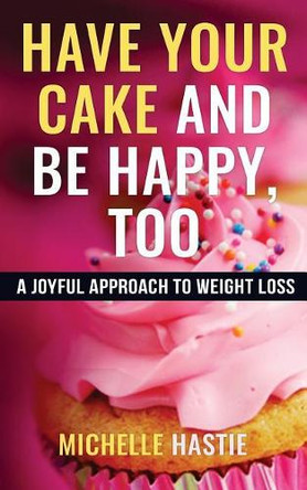 Have Your Cake and Be Happy, Too: A Joyful Approach to Weight Loss by Michelle Hastie 9780999577301