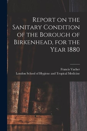 Report on the Sanitary Condition of the Borough of Birkenhead, for the Year 1880 by Francis Vacher 9781014375292