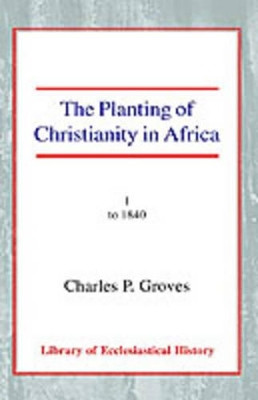 The Planting of Christianity in Africa: Volume I - to 1840 by Charles Pelham Groves 9780227170779