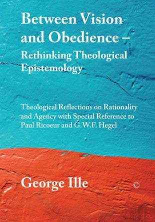 Between Vision and Obedience - Rethinking Theological Epistemology: Theological Reflections on Rationality and Agency with Special Reference to Paul Ricoeur and G.W.F. Hegel by George Ille 9780227174265