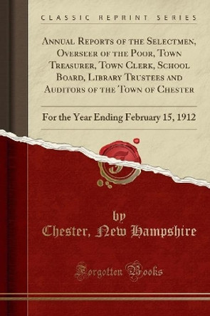 Annual Reports of the Selectmen, Overseer of the Poor, Town Treasurer, Town Clerk, School Board, Library Trustees and Auditors of the Town of Chester: For the Year Ending February 15, 1912 (Classic Reprint) by Chester, New Hampshire 9780365872955