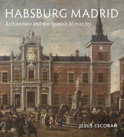 Habsburg Madrid: Architecture and the Spanish Monarchy by Jesus Escobar