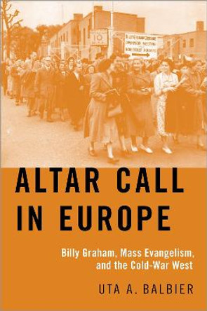 Altar Call in Europe: Billy Graham, Mass Evangelism, and the Cold-War West by Uta A. Balbier