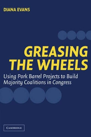 Greasing the Wheels: Using Pork Barrel Projects to Build Majority Coalitions in Congress by Diana Evans 9780521545327