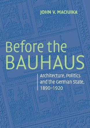 Before the Bauhaus: Architecture, Politics, and the German State, 1890-1920 by John V. Maciuika 9780521728225