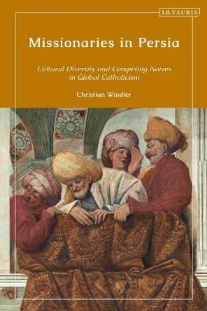 Missionaries in Persia: Cultural Diversity and Competing Norms in Global Catholicism by Christian Windler 9780755649365