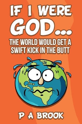 If I Were God...: The World Would Get a Swift Kick in the Butt by P a Brook 9780998430430
