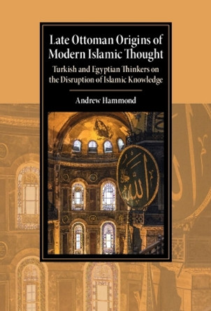 Late Ottoman Origins of Modern Islamic Thought: Turkish and Egyptian Thinkers on the Disruption of Islamic Knowledge by Andrew Hammond 9781009199506