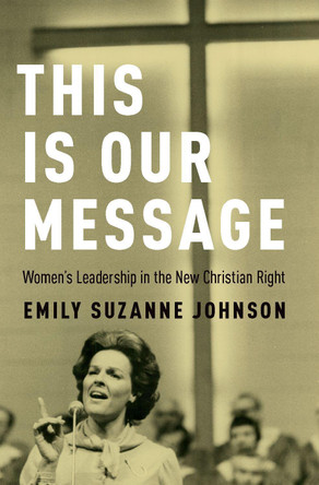This Is Our Message: Women's Leadership in the New Christian Right by Emily S. Johnson 9780190618933