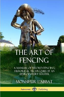 The Art of Fencing: A Manual of Sword Fencing; Historical Techniques by an 18th Century Master (Hardcover) by Monsieur L'Abbat 9780359045655