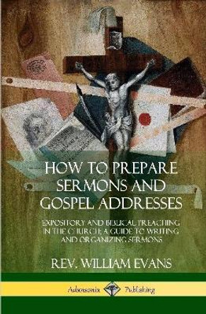 How to Prepare Sermons and Gospel Addresses: Expository and Biblical Preaching in the Church; A Guide to Writing and Organizing Sermons (Hardcover) by Rev William Evans 9780359011964