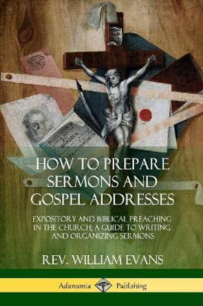 How to Prepare Sermons and Gospel Addresses: Expository and Biblical Preaching in the Church; A Guide to Writing and Organizing Sermons by Rev William Evans 9780359011971