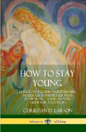 How to Stay Young: Staying Young Through Positivity, Moderation and Better Ways of Thinking, a Soul Healing Guide for a Good Life (Hardcover) by Christian D Larson 9780359030507