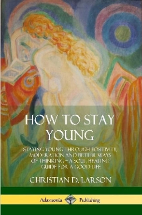 How to Stay Young: Staying Young Through Positivity, Moderation and Better Ways of Thinking, a Soul Healing Guide for a Good Life by Christian D Larson 9780359030514