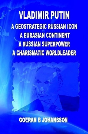 Vladimir Putin  A Geostrategic Russian Icon A Eurasian Continent A Russian Superpower A Charismatic World Leader by Goeran B. Johansson 9780359663507