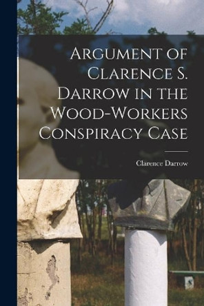 Argument of Clarence S. Darrow in the Wood-Workers Conspiracy Case by Clarence 1857-1938 Darrow 9781014506948