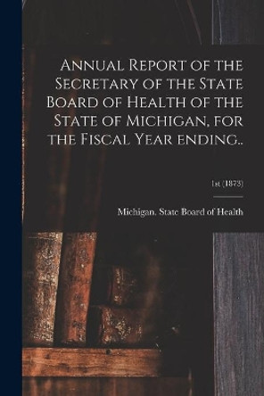 Annual Report of the Secretary of the State Board of Health of the State of Michigan, for the Fiscal Year Ending..; 1st (1873) by Michigan State Board of Health 9781014574565