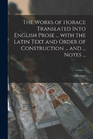 The Works of Horace Translated Into English Prose ... With the Latin Text and Order of Construction ... and ... Notes ... by Horace 9781014499097