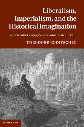 Liberalism, Imperialism, and the Historical Imagination: Nineteenth-Century Visions of a Greater Britain by Theodore Koditschek 9780521767910
